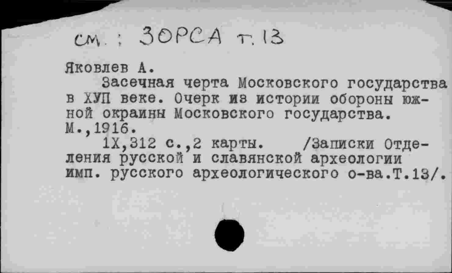 ﻿CM ; ЗОРСД т*. lê>
Яковлев A.
Засечная черта Московского государства в ХУП веке. Очерк из истории обороны южной окраины Московского государства. М.,191б.
IX,312 с.,2 карты. /Записки Отделения русской и славянской археологии имп. русского археологического о-ва.Т.13/.